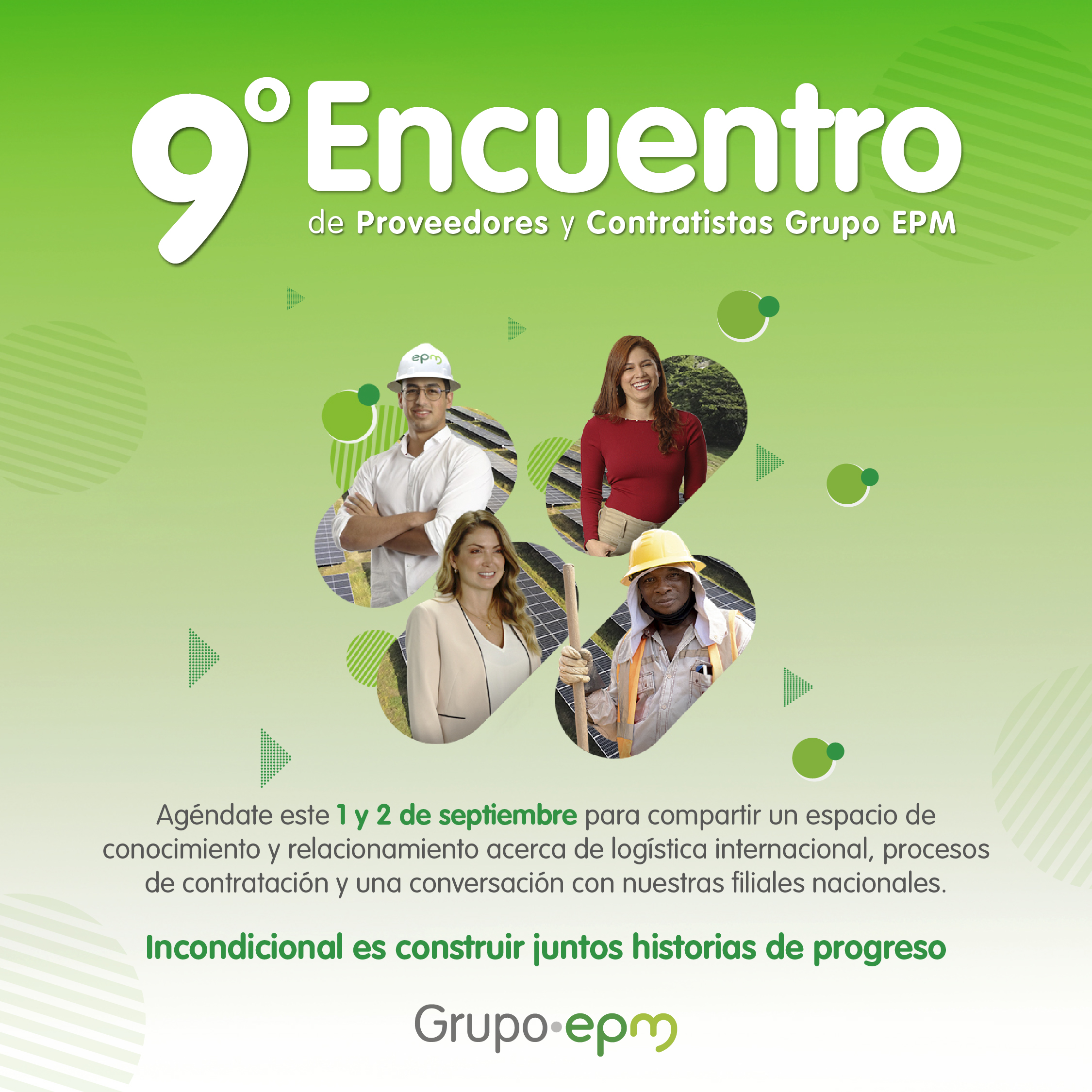 Imagen pieza de expectativa 9° Encuentro de Proveedores y Contratistas Grupo EPM, cuatro fotografías de mujeres y hombres de distintas profesiones. Agéndate este 1 y 2 de septiembre para compartir un espacio de conocimiento y relacionamiento acerca de la logística internacional, procesos de contratación y una conversación con nuestras filiales nacionales. Incondicional es construir juntos historias de progreso. Grupo EPM Imagen pieza de expectativa 9° Encuentro de Proveedores y Contratistas Grupo EPM, cuatro fotografías de mujeres y hombres de distintas profesiones. Agéndate este 1 y 2 de septiembre para compartir un espacio de conocimiento y relacionamiento acerca de la logística internacional, procesos de contratación y una conversación con nuestras filiales nacionales. Incondicional es construir juntos historias de progreso. Grupo EPM